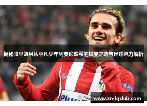 揭秘哈里凯恩从平凡少年到英伦锋霸的蜕变之路与足球魅力解析
