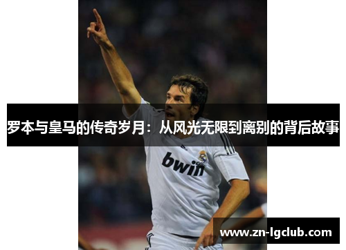 罗本与皇马的传奇岁月:从风光无限到离别的背后故事 罗本与皇马的传奇岁月:从风光无限到离别的背后故事