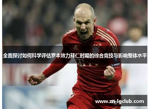 全面探讨如何科学评估罗本效力拜仁时期的综合竞技与影响整体水平