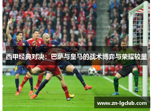 西甲经典对决：巴萨与皇马的战术博弈与荣耀较量