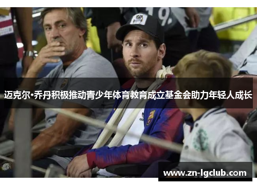 迈克尔·乔丹积极推动青少年体育教育成立基金会助力年轻人成长