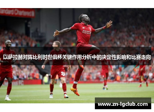 以萨拉赫对阵比利时世俱杯关键作用分析中的决定性影响和比赛走向
