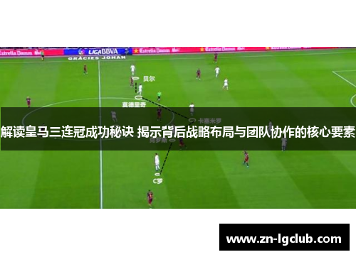 解读皇马三连冠成功秘诀 揭示背后战略布局与团队协作的核心要素
