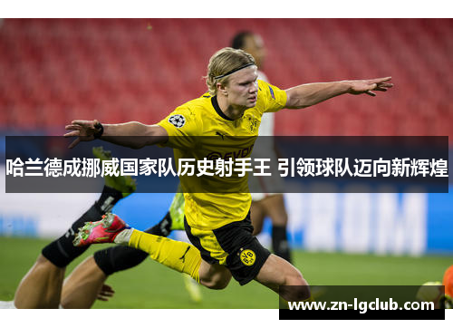 哈兰德成挪威国家队历史射手王 引领球队迈向新辉煌 哈兰德成挪威国家队历史射手王 引领球队迈向新辉煌