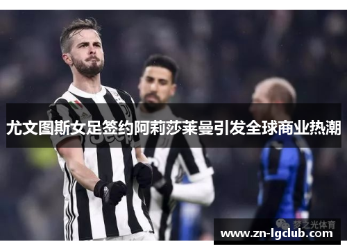 尤文图斯女足签约阿莉莎莱曼引发全球商业热潮