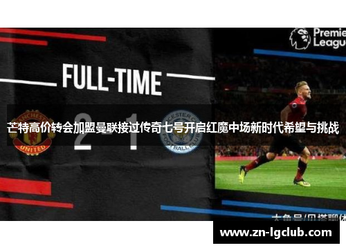 芒特高价转会加盟曼联接过传奇七号开启红魔中场新时代希望与挑战