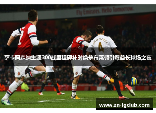 萨卡阿森纳生涯300战里程碑补时绝杀布莱顿引爆酋长球场之夜 萨卡阿森纳生涯300战里程碑补时绝杀布莱顿引爆酋长球场之夜