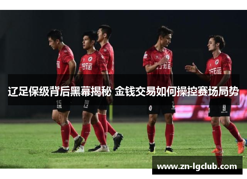 辽足保级背后黑幕揭秘 金钱交易如何操控赛场局势