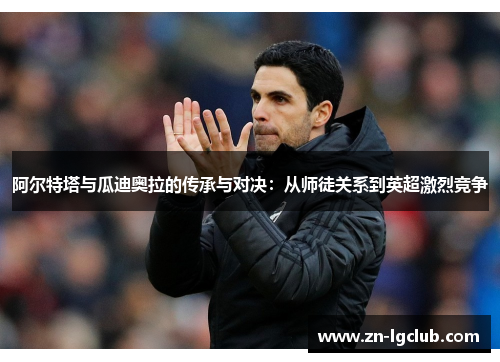 阿尔特塔与瓜迪奥拉的传承与对决:从师徒关系到英超激烈竞争 阿尔特塔与瓜迪奥拉的传承与对决:从师徒关系到英超激烈竞争