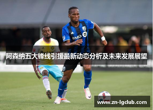 阿森纳五大锋线引援最新动态分析及未来发展展望 阿森纳五大锋线引援最新动态分析及未来发展展望