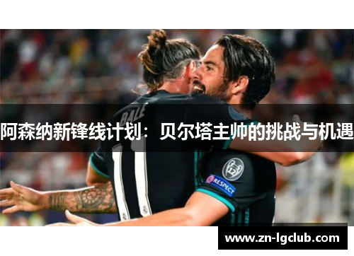 阿森纳新锋线计划：贝尔塔主帅的挑战与机遇